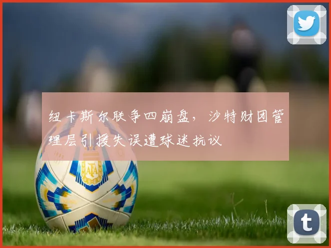 纽卡斯尔联争四崩盘，沙特财团管理层引援失误遭球迷抗议