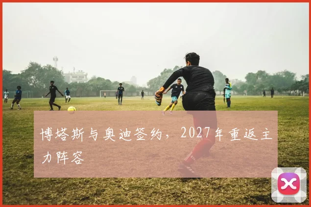 博塔斯与奥迪签约,2027年重返主力阵容