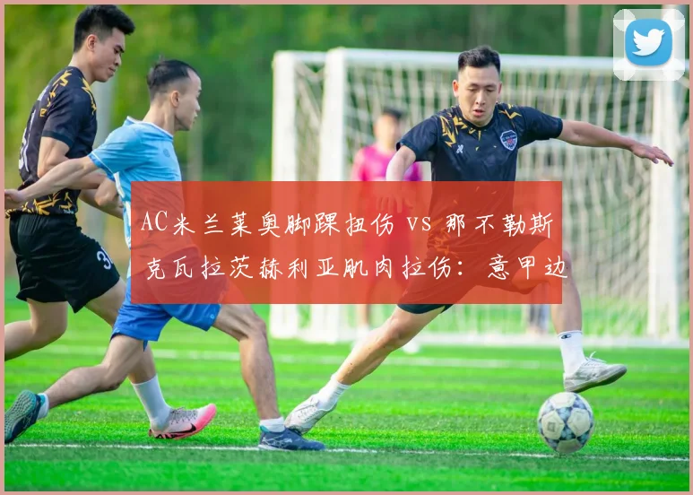 AC米兰莱奥脚踝扭伤 vs 那不勒斯克瓦拉茨赫利亚肌肉拉伤：意甲边路爆点复出表对比
