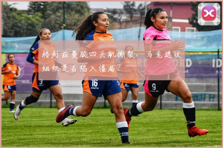 格列兹曼股四头肌撕裂，马竞进攻组织是否陷入僵局？