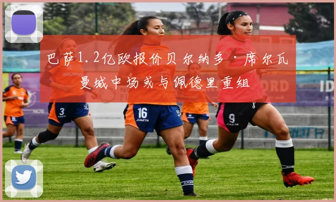 巴萨1.2亿欧报价贝尔纳多·席尔瓦，曼城中场或与佩德里重组