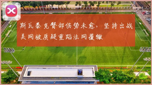 斯瓦泰克臀部伤势未愈,坚持出战美网被质疑重蹈法网覆辙
